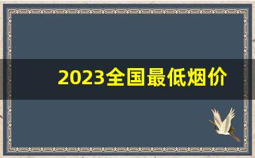 2023全国最低烟价多少钱-2026年中国平均烟价