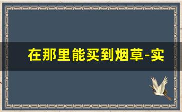 在那里能买到烟草-实体店的烟草从哪里订的