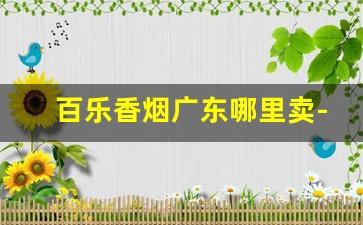 百乐香烟广东哪里卖-百乐香烟一般在哪个地区有卖
