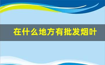 在什么地方有批发烟叶的-啥地方买到烟叶