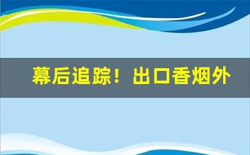 幕后追踪！出口香烟外烟批发一手货源物流稳定“大开大合”