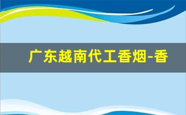 广东越南代工香烟-香烟越南代工厂是正品吗