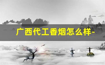 广西代工香烟怎么样-广西香烟哪个最出名