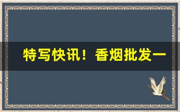 特写快讯！香烟批发一手货源一件代发：全国进货货到付款“刀俎余生”