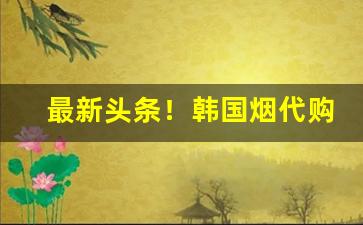 最新头条！韩国烟代购微信“错失良机”