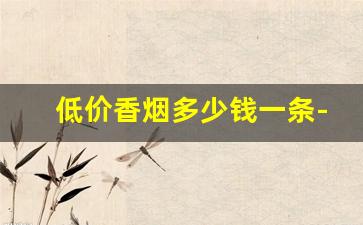 低价香烟多少钱一条-低价香烟最新价格表