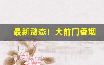 最新动态！大前门香烟批发价多少钱一条“多闻阙疑”