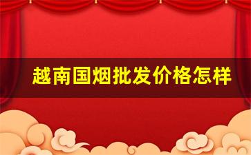 越南国烟批发价格怎样-越南香烟十大品牌价格表