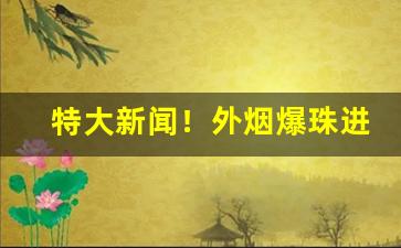 特大新闻！外烟爆珠进货批发市场“低头下心”