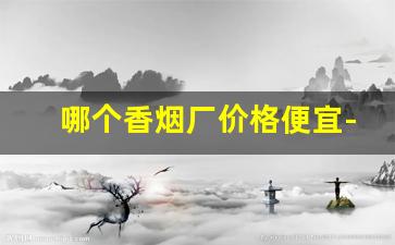 哪个香烟厂价格便宜-全国香烟价格哪个省便宜