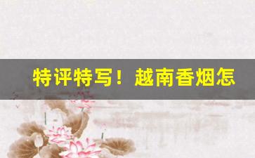 特评特写！越南香烟怎么购买“抖擞精神”