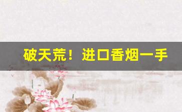 破天荒！进口香烟一手批发货源“赞谈不已”