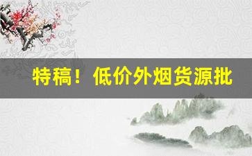 特稿！低价外烟货源批发渠道“光明磊落”