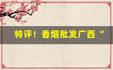 特评！香烟批发广西“多贱寡贵”