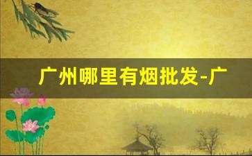 广州哪里有烟批发-广州哪里有批发卖便宜烟的