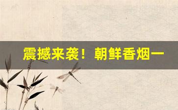 震撼来袭！朝鲜香烟一条价格“根深蒂结”