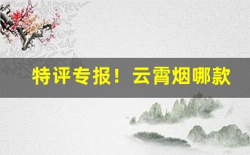 特评专报！云霄烟哪款最真“币重言甘”