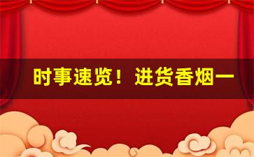 时事速览！进货香烟一手渠道货源“枕戈待旦”