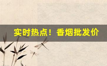 实时热点！香烟批发价格与实力并存“放刁撒泼”