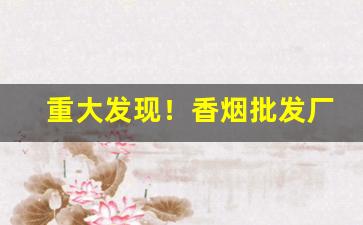 重大发现！香烟批发厂家直销平台“半晴半阴”