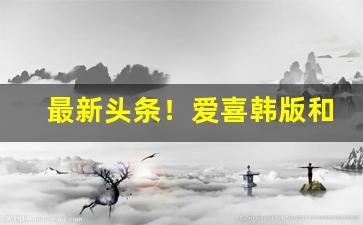 最新头条！爱喜韩版和中国版区别“超世绝伦”