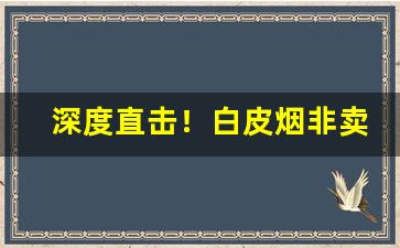 深度直击！白皮烟非卖品在哪买“仓箱可期”