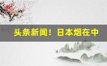 头条新闻！日本烟在中国哪里买“鼎湖龙去”