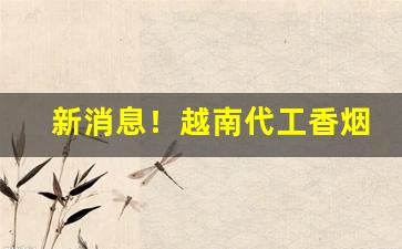 新消息！越南代工香烟货源批发香烟厂家“惹是生非”