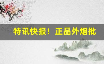 特讯快报！正品外烟批发一手货源全网招代理“改头换面”