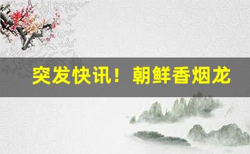 突发快讯！朝鲜香烟龙跃山“比肩皆是”