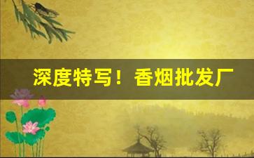 深度特写！香烟批发厂家一手货源——香烟批发微商网“不留痕迹”