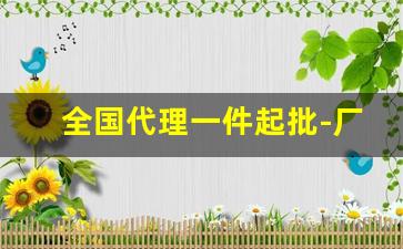 全国代理一件起批-厂家直销好货源一件起订