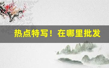 热点特写！在哪里批发烟比较便宜“悖言乱辞”