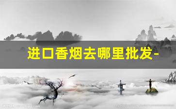 进口香烟去哪里批发-进口香烟实体店
