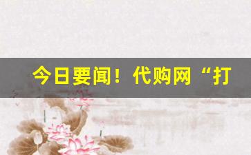 今日要闻！代购网“打圆场”