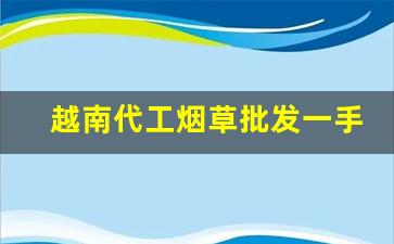 越南代工烟草批发一手货源-越南各种烟草价格表