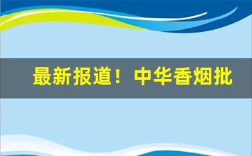 最新报道！中华香烟批发拿货渠道“剥皮实草”