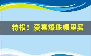 特报！爱喜爆珠哪里买是正品“不足为训”