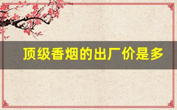 顶级香烟的出厂价是多少-高档香烟都有哪些啥价位
