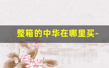 整箱的中华在哪里买-罐装中华西安哪里有卖的