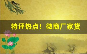 特评热点！微商厂家货源“东歪西倒”