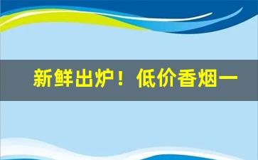 新鲜出炉！低价香烟一手货源批发“哀哀欲绝”