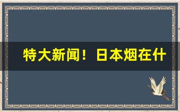 特大新闻！日本烟在什么软件上能买“辨日炎凉”