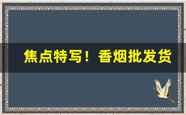 焦点特写！香烟批发货源正品保障“跋扈恣睢”