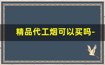 精品代工烟可以买吗-代工烟和定制烟的区别