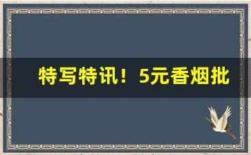 特写特讯！5元香烟批发一手货源价目表“独开生面”