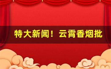 特大新闻！云霄香烟批发零售“蠢头蠢脑”