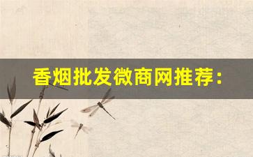 香烟批发微商网推荐：卖香烟的微商联系方式-微店卖香烟怎么那么便宜