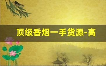 顶级香烟一手货源-高档香烟怎么卖