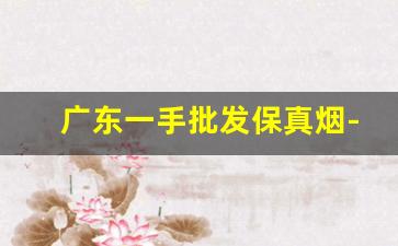 广东一手批发保真烟-在哪里批发烟比较划算且保真